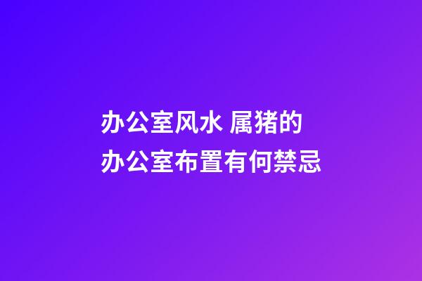 办公室风水 属猪的办公室布置有何禁忌